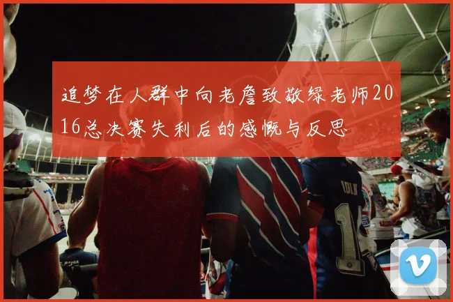 追梦在人群中向老詹致敬绿老师2016总决赛失利后的感慨与反思