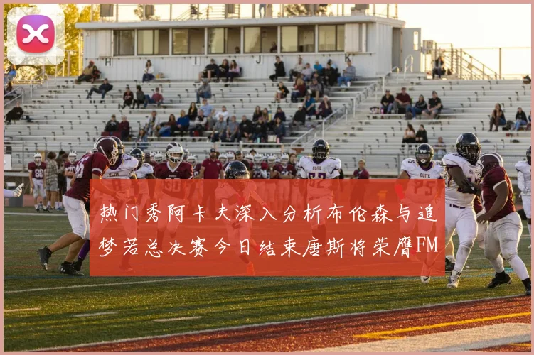 热门秀阿卡夫深入分析布伦森与追梦若总决赛今日结束唐斯将荣膺FMVP