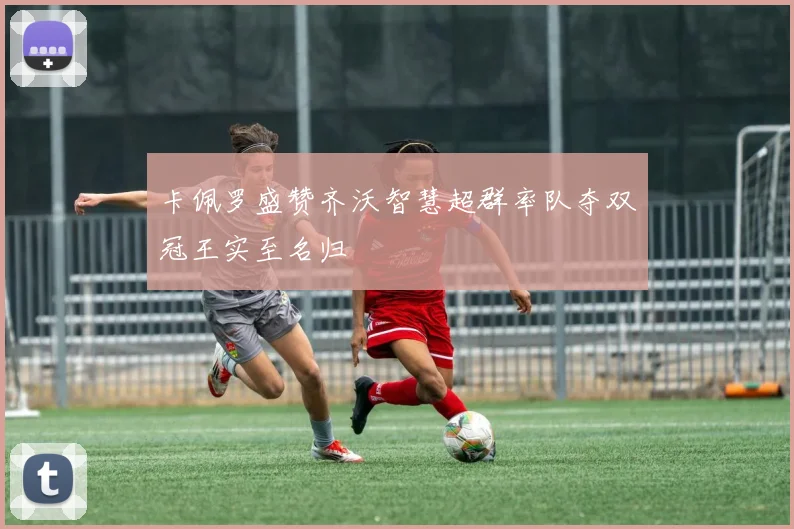 卡佩罗盛赞齐沃智慧超群率队夺双冠王实至名归
