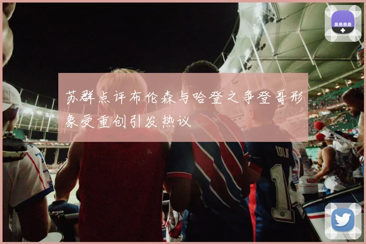苏群点评布伦森与哈登之争登哥形象受重创引发热议