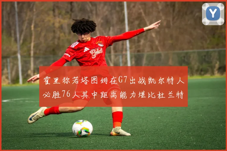 霍里称若塔图姆在G7出战凯尔特人必胜76人其中距离能力堪比杜兰特