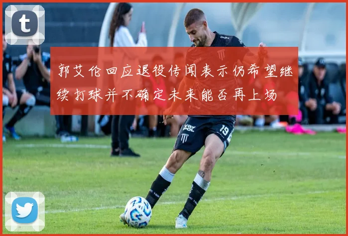 郭艾伦回应退役传闻表示仍希望继续打球并不确定未来能否再上场