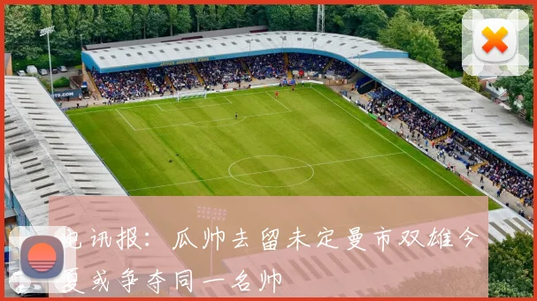 电讯报：瓜帅去留未定曼市双雄今夏或争夺同一名帅