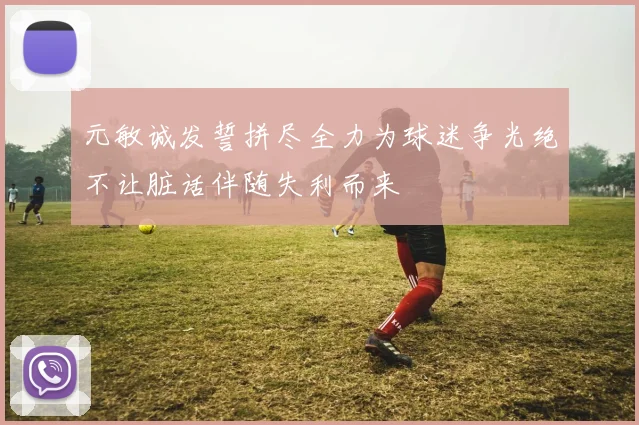 元敏诚发誓拼尽全力为球迷争光绝不让脏话伴随失利而来
