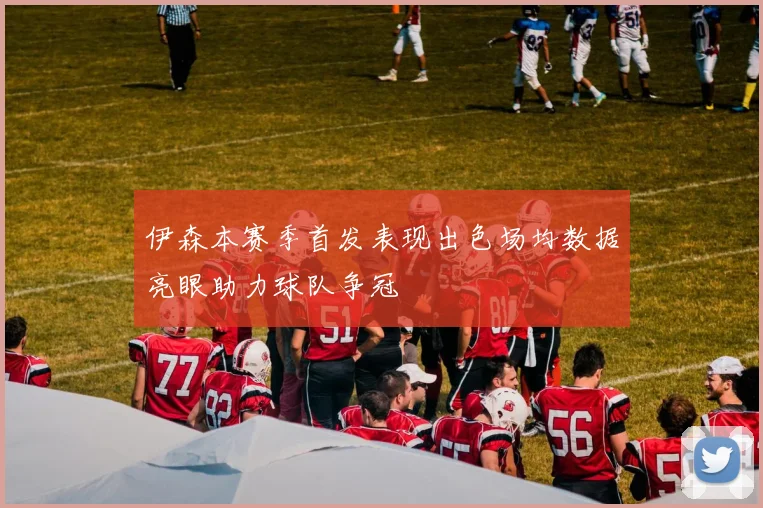 伊森本赛季首发表现出色场均数据亮眼助力球队争冠