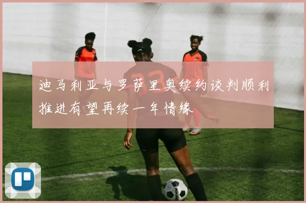 迪马利亚与罗萨里奥续约谈判顺利推进有望再续一年情缘
