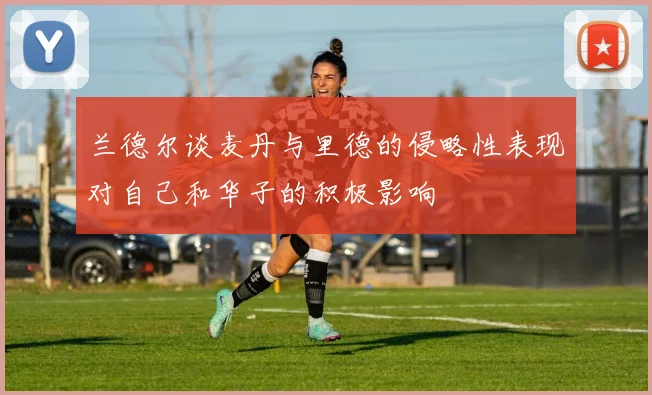 兰德尔谈麦丹与里德的侵略性表现对自己和华子的积极影响