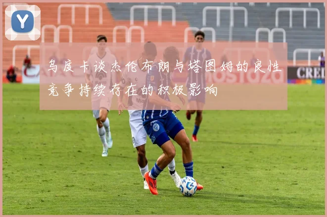 乌度卡谈杰伦布朗与塔图姆的良性竞争持续存在的积极影响