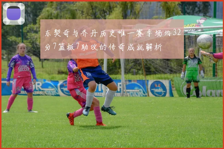 东契奇与乔丹历史唯一赛季场均32分7篮板7助攻的传奇成就解析