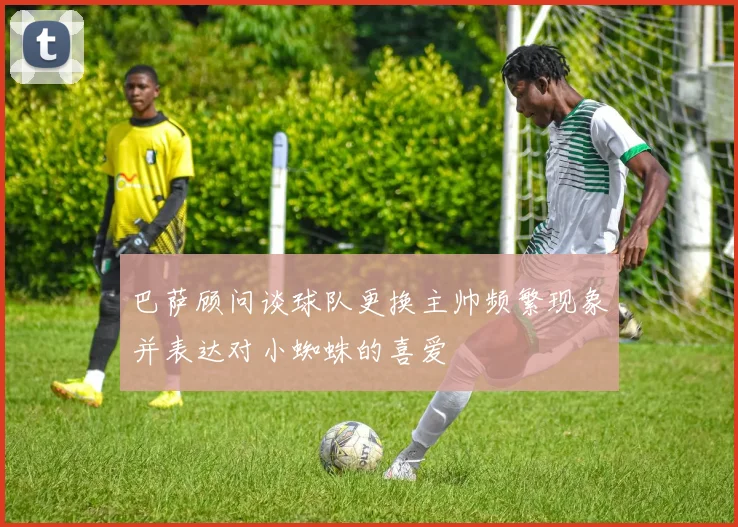 巴萨顾问谈球队更换主帅频繁现象并表达对小蜘蛛的喜爱