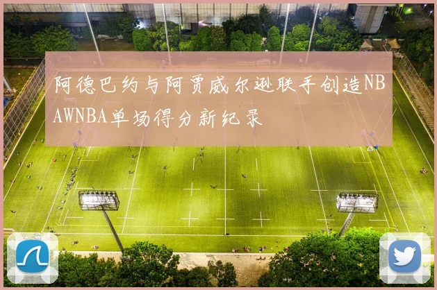 阿德巴约与阿贾威尔逊联手创造NBAWNBA单场得分新纪录