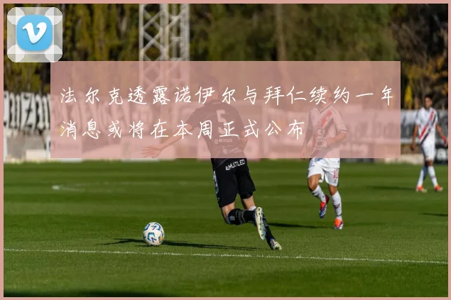 法尔克透露诺伊尔与拜仁续约一年消息或将在本周正式公布