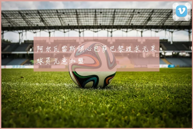 阿尔瓦雷斯倾心巴萨巴黎追求无果球员无意加盟