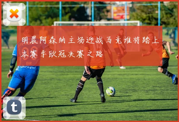 明晨阿森纳主场迎战马竞谁将踏上本赛季欧冠决赛之路