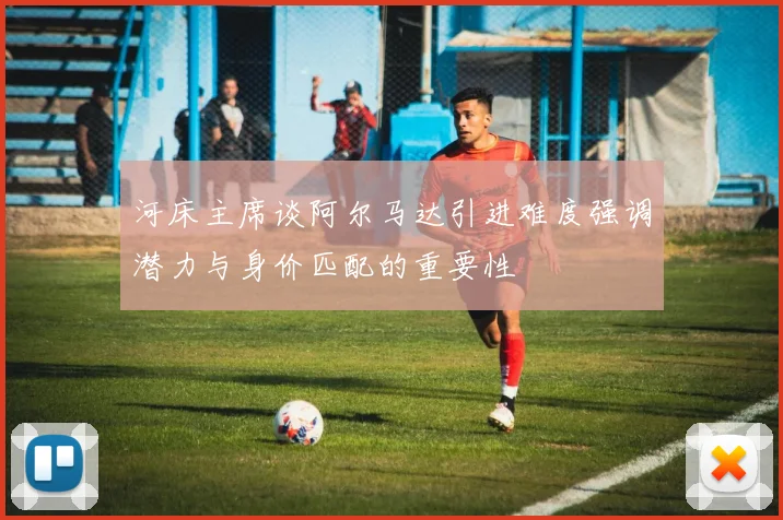 河床主席谈阿尔马达引进难度强调潜力与身价匹配的重要性