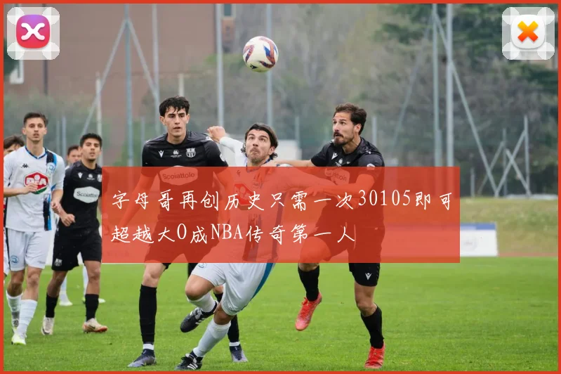 字母哥再创历史只需一次30105即可超越大O成NBA传奇第一人
