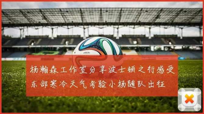 杨瀚森工作室分享波士顿之行感受东部寒冷天气考验小杨随队出征