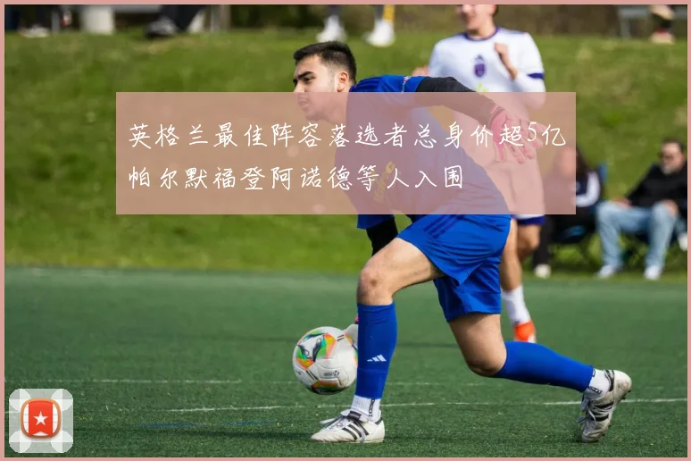 英格兰最佳阵容落选者总身价超5亿帕尔默福登阿诺德等人入围