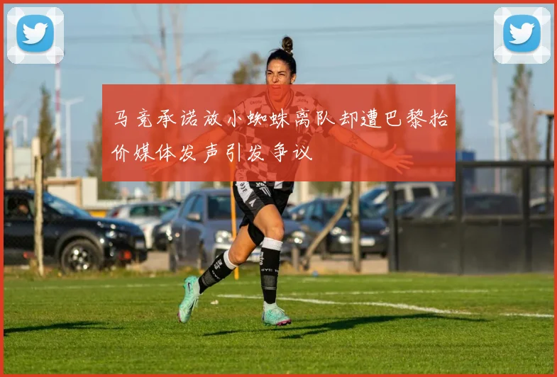 马竞承诺放小蜘蛛离队却遭巴黎抬价媒体发声引发争议