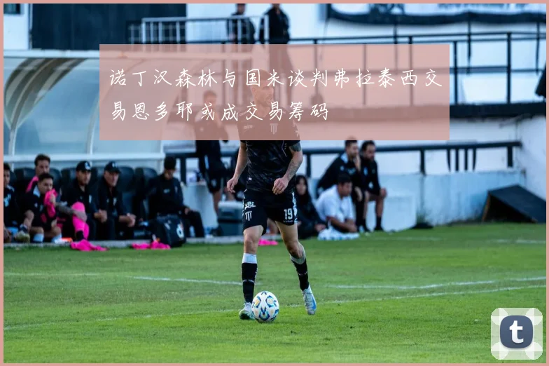 诺丁汉森林与国米谈判弗拉泰西交易恩多耶或成交易筹码
